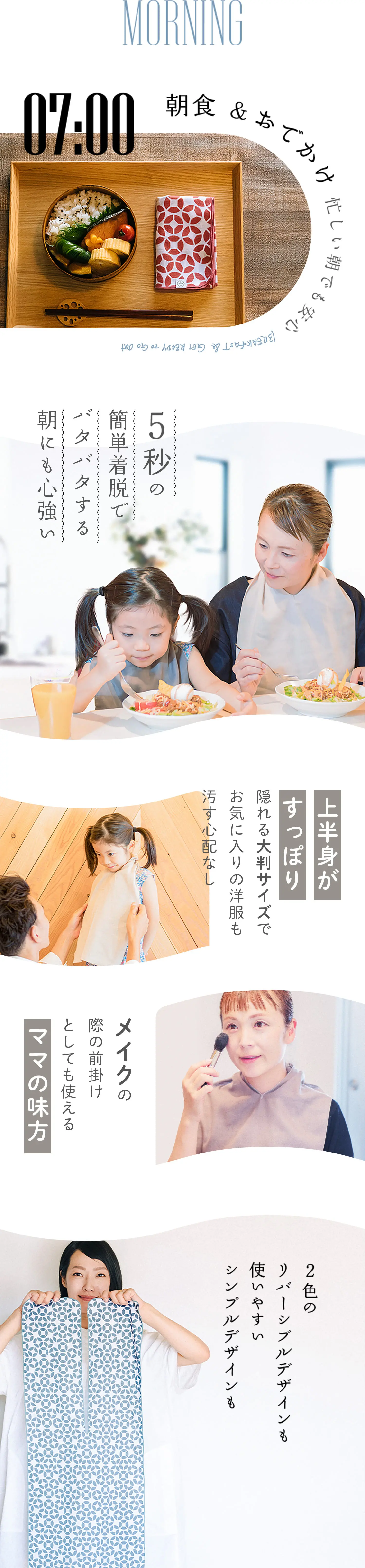 MORNING 朝食&おでかけ 忙しい朝でも安心 
                            5秒の簡単着脱でバタバタする朝にも心強い 
                            上半身がすっぽり隠れる大判サイズでお気に入りの洋服も汚す心配なし
                            心強い色のリバーシブルデザインも 使いやすいシンプルデザインも 
                            メイクの際の前掛けとしても使えるママの味方
                            2色のリバーシブルデザインも使いやすいシンプルデザインも
                         