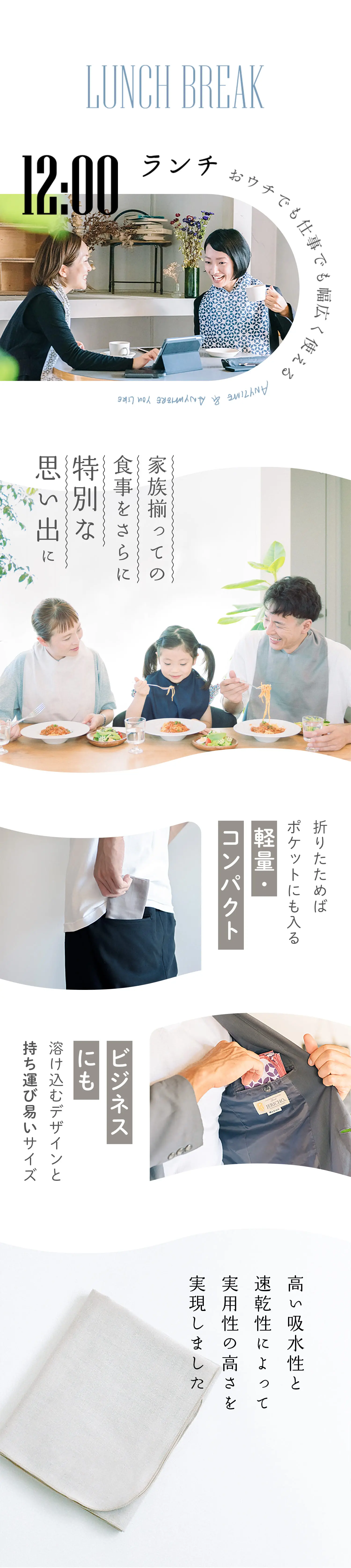 LUNCH BREAK ランチ おウチでも仕事でも幅広く使える 
                            家族揃っての食事をさらに特別な思い出に
                            折りたためばポケットにも入る軽量・コンパクト
                            ビジネスにも溶け込むデザインとび易いサイズ
                            高い吸水性と速乾性によって実用性の高さを実現しました
                        