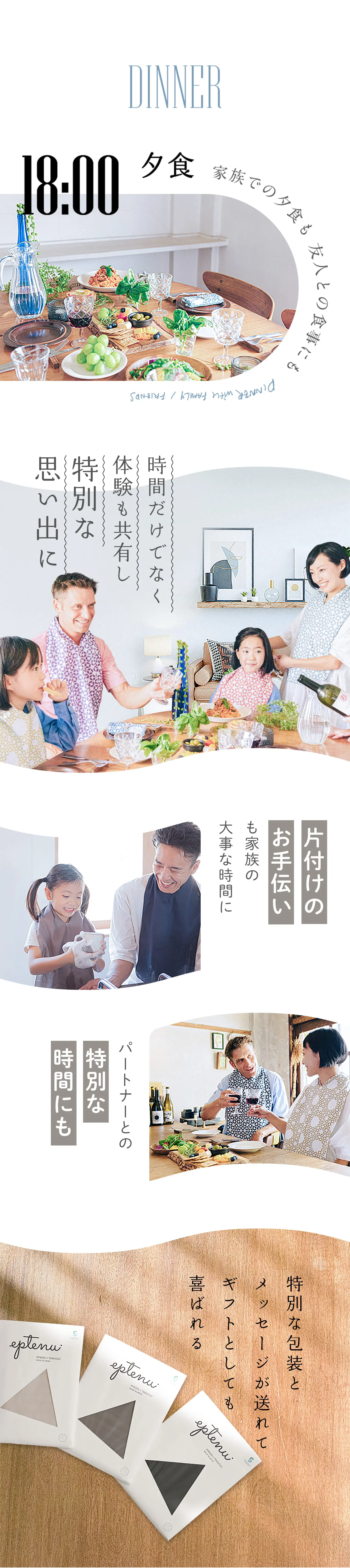 DINNER 夕食 家族での夕食も 友人との食事にも
                            時間だけでなく体験も共有し特別な思い出に
                            片付けのお手伝いも家族の大事な時間に
                            パートナーとの特別な時間にも
                            特別な包装とメッセージが送れてギフトとしても喜ばれる
                        